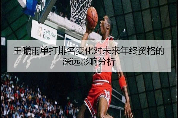 王曦雨单打排名变化对未来年终资格的深远影响分析